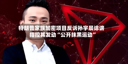 特朗普家族加密项目反诉孙宇晨诽谤 指控其发动“公开抹黑运动”
