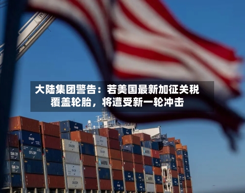 大陆集团警告：若美国最新加征关税覆盖轮胎，将遭受新一轮冲击