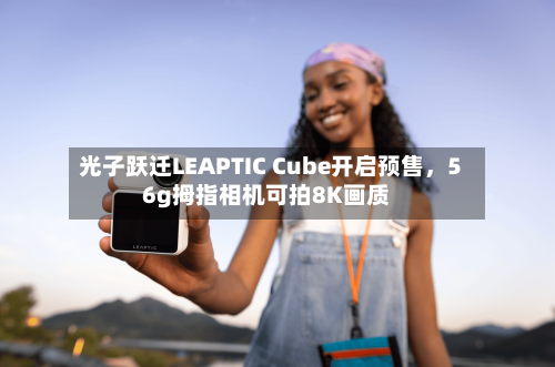 光子跃迁LEAPTIC Cube开启预售，56g拇指相机可拍8K画质