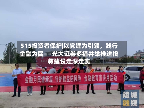 515投资者保护|以党建为引领，践行金融为民——光大证券多措并举推进投教建设走深走实