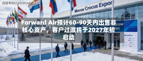 Forward Air预计60-90天内出售非核心资产，客户过渡将于2027年初启动
