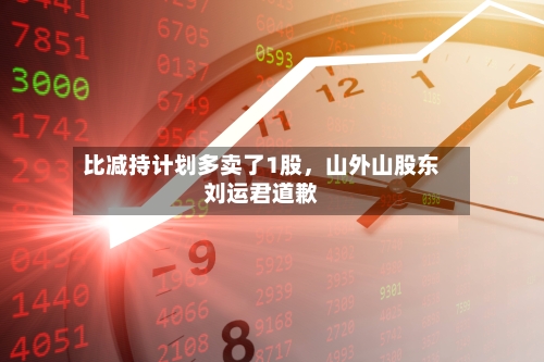 比减持计划多卖了1股，山外山股东刘运君道歉