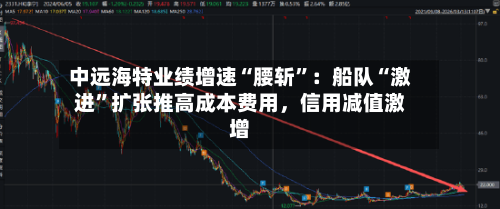 中远海特业绩增速“腰斩”：船队“激进”扩张推高成本费用，信用减值激增