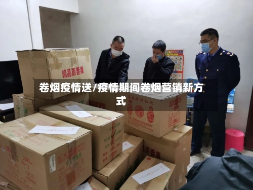卷烟疫情送/疫情期间卷烟营销新方式