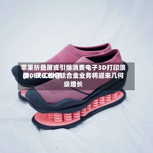 苹果折叠屏或引爆消费电子3D打印浪潮，天工世界(00826.HK)钛合金业务将迎来几何级增长