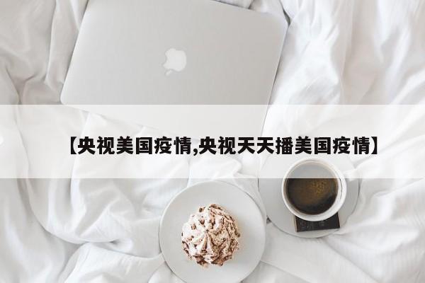 【央视美国疫情,央视天天播美国疫情】